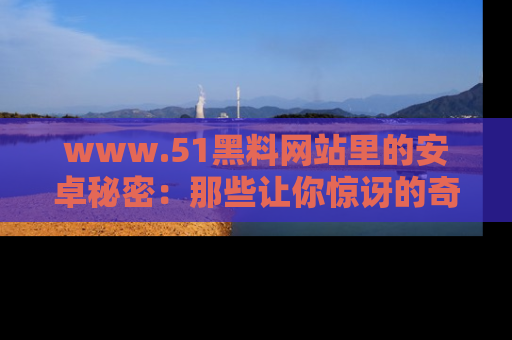 www.51黑料网站里的安卓秘密：那些让你惊讶的奇闻轶事盘点