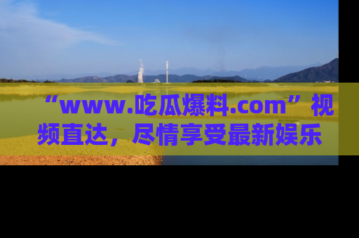 “www.吃瓜爆料.com”视频直达,尽情享受最新娱乐圈的吃瓜盛宴!