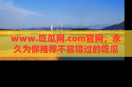 www.吃瓜网.com官网，永久为你推荐不容错过的吃瓜故事