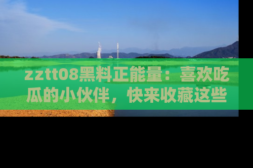 zztt08黑料正能量：喜欢吃瓜的小伙伴，快来收藏这些优质资源！