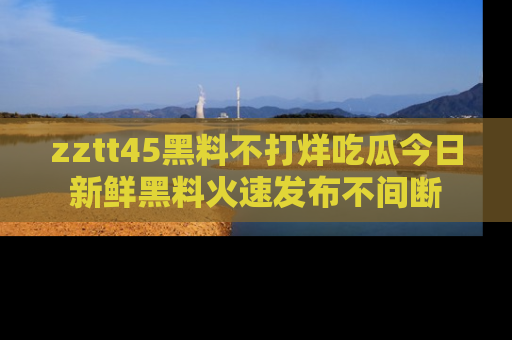 zztt45黑料不打烊吃瓜今日新鲜黑料火速发布不间断