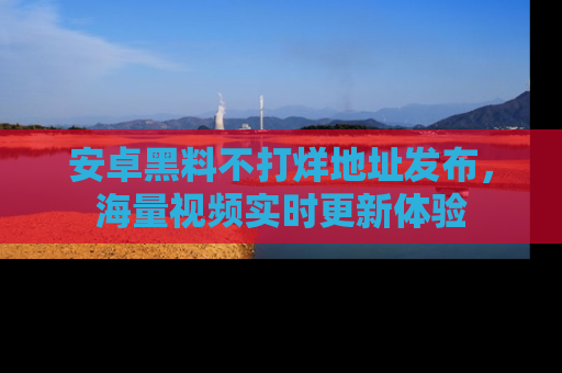 安卓黑料不打烊地址发布，海量视频实时更新体验
