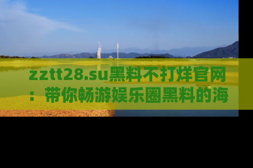 zztt28.su黑料不打烊官网：带你畅游娱乐圈黑料的海洋，掌握每一条最新消息