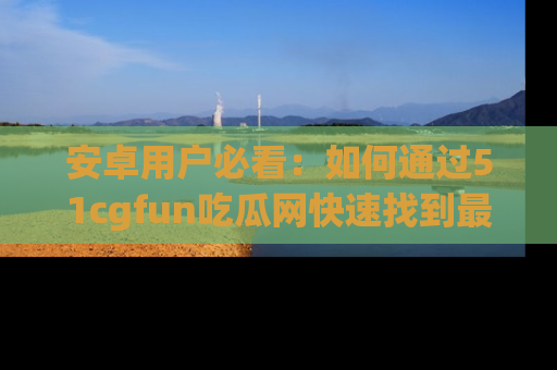 安卓用户必看：如何通过51cgfun吃瓜网快速找到最新链接？