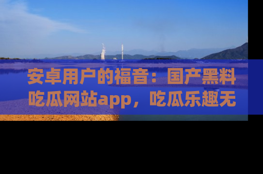 安卓用户的福音：国产黑料吃瓜网站app，吃瓜乐趣无穷尽！
