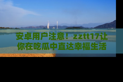 安卓用户注意！zztt17让你在吃瓜中直达幸福生活