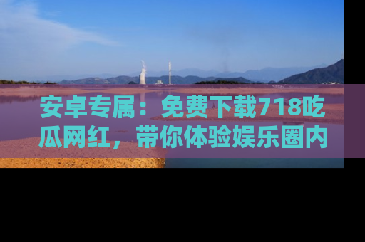 安卓专属：免费下载718吃瓜网红，带你体验娱乐圈内幕
