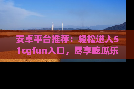 安卓平台推荐：轻松进入51cgfun入口，尽享吃瓜乐趣