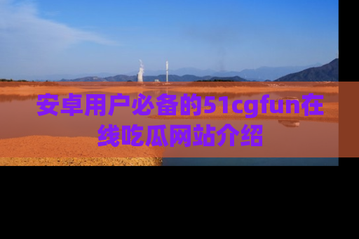 安卓用户必备的51cgfun在线吃瓜网站介绍