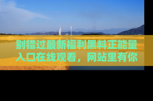 别错过最新福利黑料正能量入口在线观看，网站里有你想看的所有秘密！