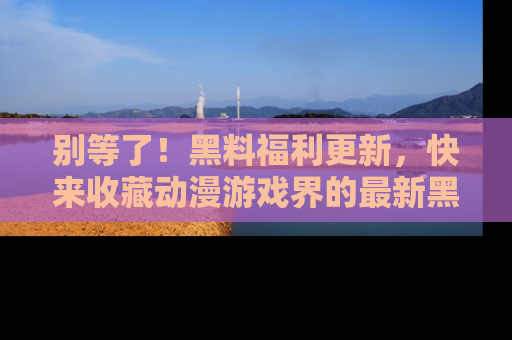 别等了！黑料福利更新，快来收藏动漫游戏界的最新黑料吧！