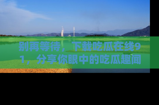 别再等待，下载吃瓜在线91，分享你眼中的吃瓜趣闻吧！