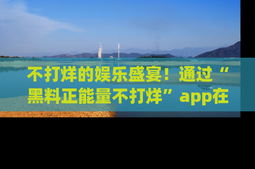 不打烊的娱乐盛宴！通过“黑料正能量不打烊”app在线观看最新内容，链接在此，不容错过！