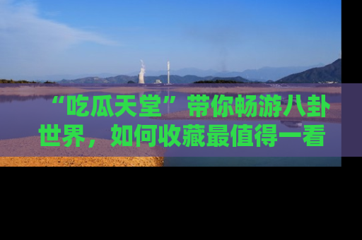 “吃瓜天堂”带你畅游八卦世界,如何收藏最值得一看的趣闻?