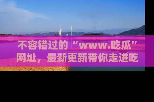 不容错过的“www.吃瓜”网址，最新更新带你走进吃瓜新时尚