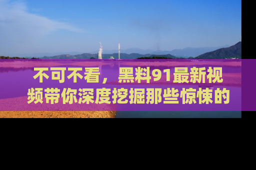 不可不看，黑料91最新视频带你深度挖掘那些惊悚的黑料内幕！