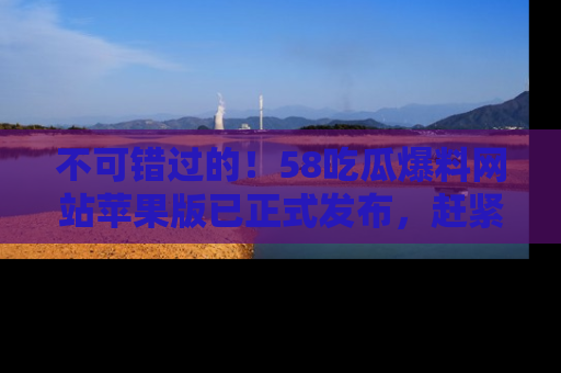 不可错过的！58吃瓜爆料网站苹果版已正式发布，赶紧体验！