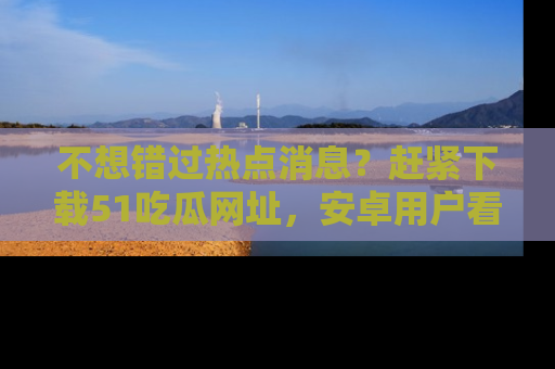 不想错过热点消息？赶紧下载51吃瓜网址，安卓用户看这边！