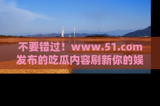 不要错过！www.51.com发布的吃瓜内容刷新你的娱乐认知