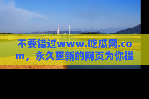 不要错过www.吃瓜网.com,永久更新的网页为你提供吃瓜盛宴!