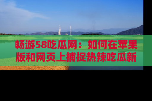 畅游58吃瓜网:如何在苹果版和网页上捕捉热辣吃瓜新闻?