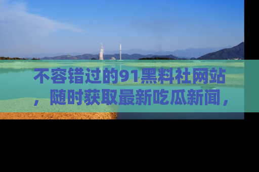 不容错过的91黑料社网站，随时获取最新吃瓜新闻，留意91黑料社的动态更新！