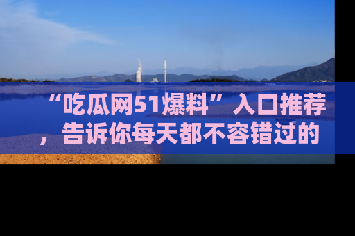 “吃瓜网51爆料”入口推荐,告诉你每天都不容错过的娱乐八卦!