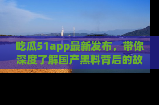 吃瓜51app最新发布,带你深度了解国产黑料背后的故事!