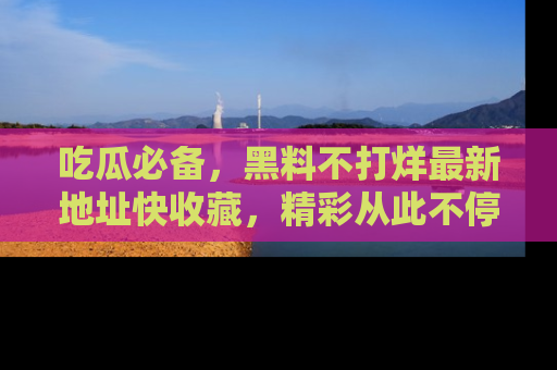 吃瓜必备,黑料不打烊最新地址快收藏,精彩从此不停!