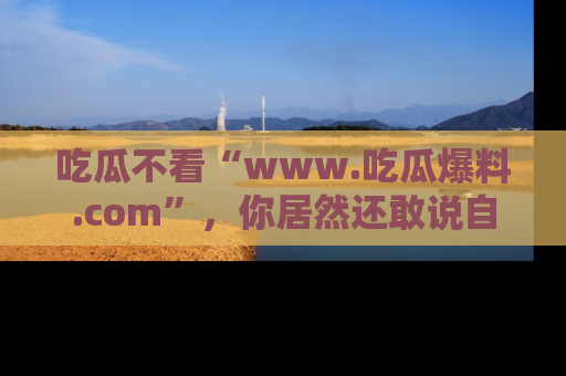 吃瓜不看“www.吃瓜爆料.com”,你居然还敢说自己是吃瓜群众?