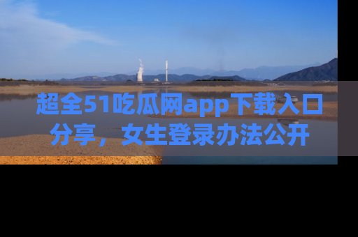 超全51吃瓜网app下载入口分享,女生登录办法公开