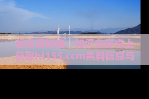 超实用指南:如何在安卓上获取hl155.ccm黑料信息与技巧
