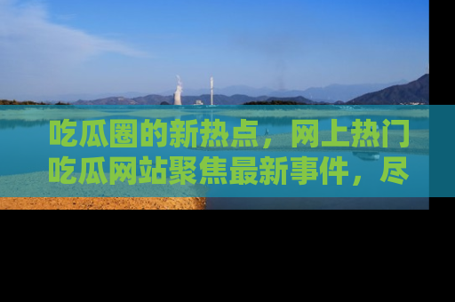 吃瓜圈的新热点,网上热门吃瓜网站聚焦最新事件,尽在吃瓜网站!