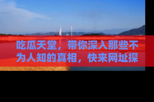 吃瓜天堂,带你深入那些不为人知的真相,快来网址探索吧!