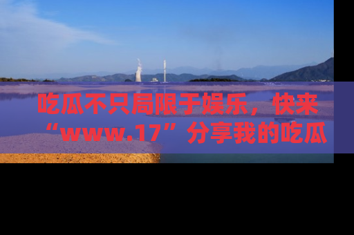 吃瓜不只局限于娱乐,快来“www.17”分享我的吃瓜技巧,成为社交圈的明星!