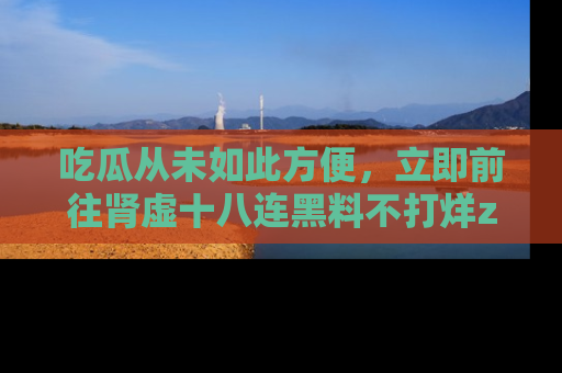 吃瓜从未如此方便,立即前往肾虚十八连黑料不打烊zzzttt,发现更多精彩,地址在这里!
