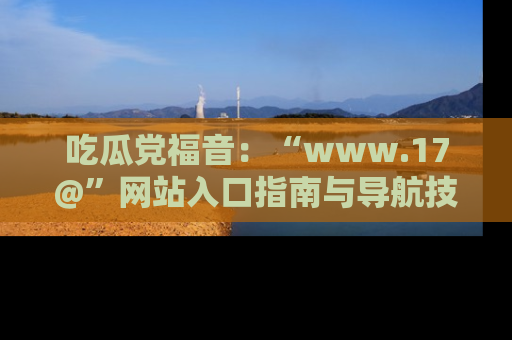 吃瓜党福音:“www.17@”网站入口指南与导航技巧全解析