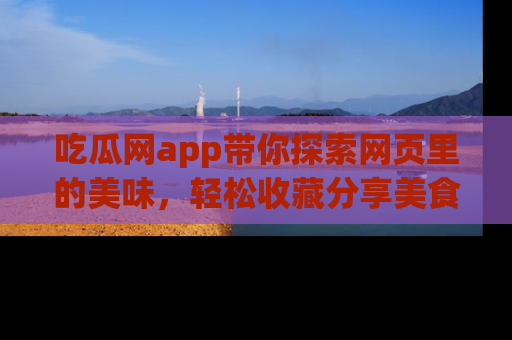 吃瓜网app带你探索网页里的美味,轻松收藏分享美食秘笈