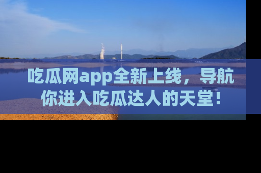 吃瓜网app全新上线,导航你进入吃瓜达人的天堂!