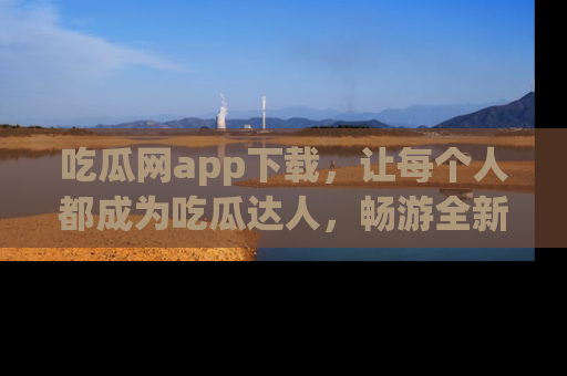 吃瓜网app下载,让每个人都成为吃瓜达人,畅游全新网页!