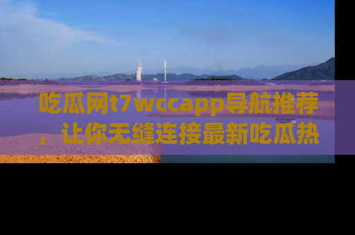 吃瓜网t7wccapp导航推荐,让你无缝连接最新吃瓜热点内容!
