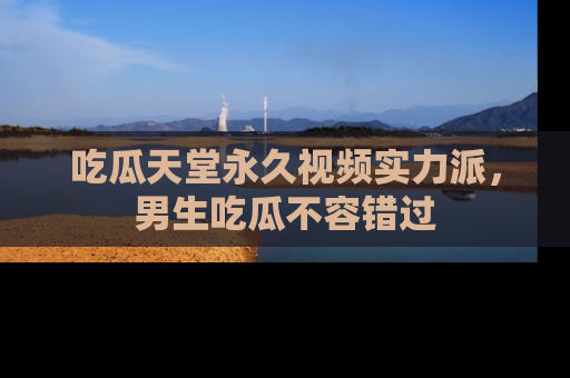 吃瓜天堂永久视频实力派,男生吃瓜不容错过