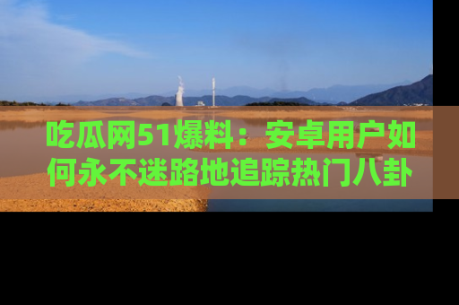 吃瓜网51爆料:安卓用户如何永不迷路地追踪热门八卦信息