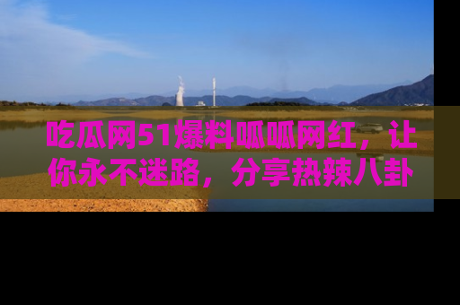 吃瓜网51爆料呱呱网红,让你永不迷路,分享热辣八卦速递!