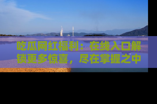 吃瓜网红福利:在线入口解锁更多惊喜,尽在掌握之中