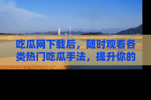 吃瓜网下载后，随时观看各类热门吃瓜手法，提升你的社交技能！