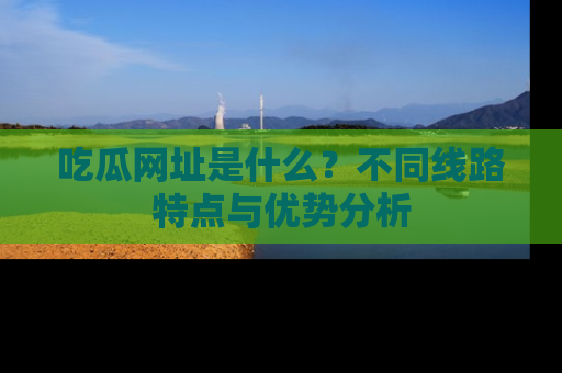 吃瓜网址是什么？不同线路特点与优势分析
