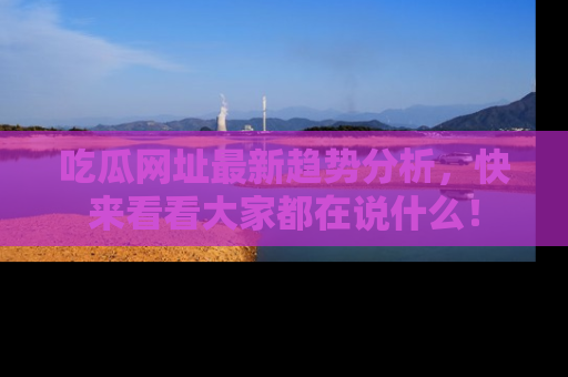 吃瓜网址最新趋势分析，快来看看大家都在说什么！