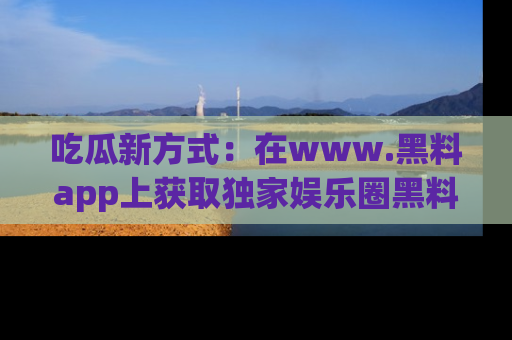 吃瓜新方式：在www.黑料app上获取独家娱乐圈黑料信息