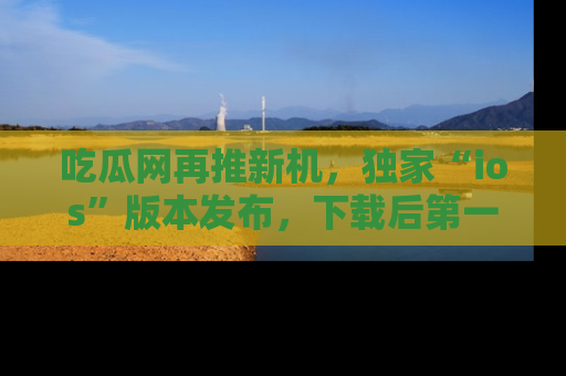 吃瓜网再推新机，独家“ios”版本发布，下载后第一时间获取热点吃瓜信息！